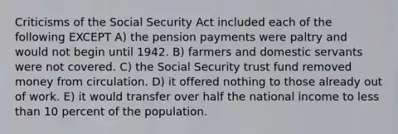 Criticisms of the Social Security Act included each of the following EXCEPT A) the pension payments were paltry and would not begin until 1942. B) farmers and domestic servants were not covered. C) the Social Security trust fund removed money from circulation. D) it offered nothing to those already out of work. E) it would transfer over half the national income to less than 10 percent of the population.