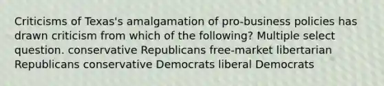 Criticisms of Texas's amalgamation of pro-business policies has drawn criticism from which of the following? Multiple select question. conservative Republicans free-market libertarian Republicans conservative Democrats liberal Democrats