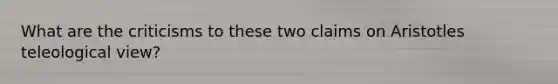 What are the criticisms to these two claims on Aristotles teleological view?