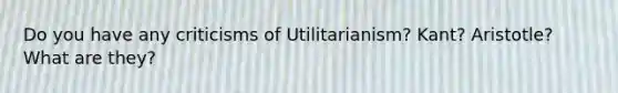 Do you have any criticisms of Utilitarianism? Kant? Aristotle? What are they?