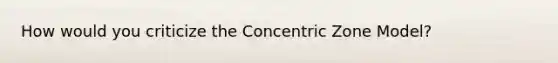 How would you criticize the Concentric Zone Model?