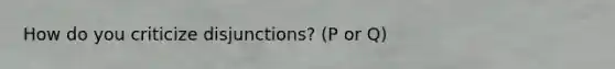 How do you criticize disjunctions? (P or Q)