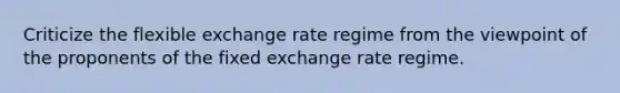 Criticize the flexible exchange rate regime from the viewpoint of the proponents of the fixed exchange rate regime.