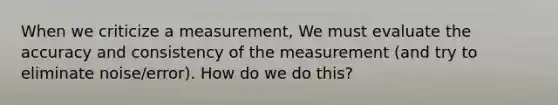 When we criticize a measurement, We must evaluate the accuracy and consistency of the measurement (and try to eliminate noise/error). How do we do this?