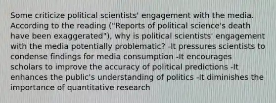 Some criticize political scientists' engagement with the media. According to the reading ("Reports of political science's death have been exaggerated"), why is political scientists' engagement with the media potentially problematic? -It pressures scientists to condense findings for media consumption -It encourages scholars to improve the accuracy of political predictions -It enhances the public's understanding of politics -It diminishes the importance of quantitative research