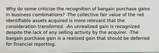 Why do some criticize the recognition of bargain purchase gains in business combinations? -The collective fair value of the net identifiable assets acquired is more relevant that the consideration transferred. -An unrealized gain is recognized despite the lack of any selling activity by the acquirer. -The bargain purchase gain is a realized gain that should be deferred for financial reporting.