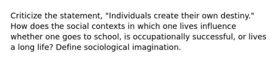 Criticize the statement, "Individuals create their own destiny." How does the social contexts in which one lives influence whether one goes to school, is occupationally successful, or lives a long life? Define sociological imagination.