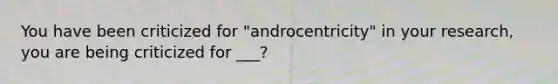 You have been criticized for "androcentricity" in your research, you are being criticized for ___?