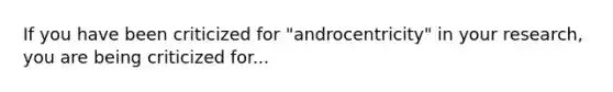 If you have been criticized for "androcentricity" in your research, you are being criticized for...