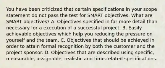 You have been criticized that certain specifications in your scope statement do not pass the test for SMART objectives. What are SMART objectives? A. Objectives specified in far more detail than necessary for a execution of a successful project. B. Easily achievable objectives which help you reducing the pressure on yourself and the team. C. Objectives that should be achieved in order to attain formal recognition by both the customer and the project sponsor. D. Objectives that are described using specific, measurable, assignable, realistic and time-related specifications.