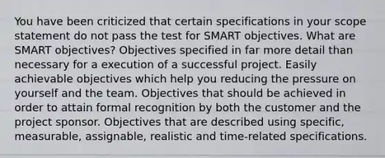 You have been criticized that certain specifications in your scope statement do not pass the test for SMART objectives. What are SMART objectives? Objectives specified in far more detail than necessary for a execution of a successful project. Easily achievable objectives which help you reducing the pressure on yourself and the team. Objectives that should be achieved in order to attain formal recognition by both the customer and the project sponsor. Objectives that are described using specific, measurable, assignable, realistic and time-related specifications.