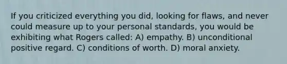 If you criticized everything you did, looking for flaws, and never could measure up to your personal standards, you would be exhibiting what Rogers called: A) empathy. B) unconditional positive regard. C) conditions of worth. D) moral anxiety.