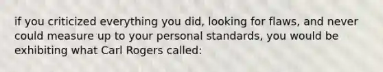 if you criticized everything you did, looking for flaws, and never could measure up to your personal standards, you would be exhibiting what Carl Rogers called: