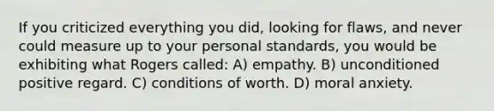 If you criticized everything you did, looking for flaws, and never could measure up to your personal standards, you would be exhibiting what Rogers called: A) empathy. B) unconditioned positive regard. C) conditions of worth. D) moral anxiety.