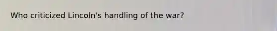 Who criticized Lincoln's handling of the war?