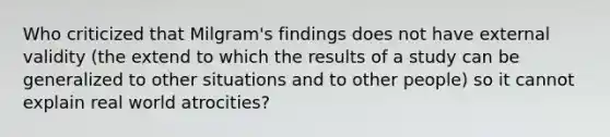 Who criticized that Milgram's findings does not have external validity (the extend to which the results of a study can be generalized to other situations and to other people) so it cannot explain real world atrocities?