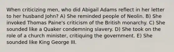 When criticizing men, who did Abigail Adams reflect in her letter to her husband John? A) She reminded people of Neolin. B) She invoked Thomas Paine's criticism of the British monarchy. C) She sounded like a Quaker condemning slavery. D) She took on the role of a church minister, critiquing the government. E) She sounded like King George III.