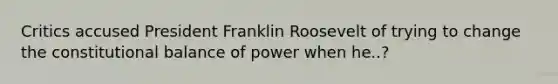 Critics accused President Franklin Roosevelt of trying to change the constitutional balance of power when he..?