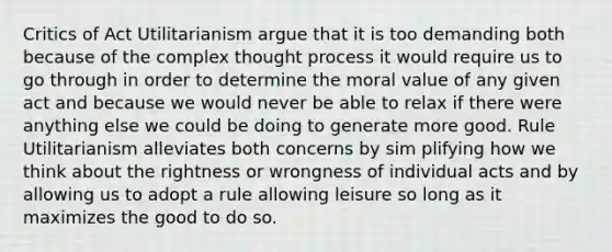 Critics of Act Utilitarianism argue that it is too demanding both because of the complex thought process it would require us to go through in order to determine the moral value of any given act and because we would never be able to relax if there were anything else we could be doing to generate more good. Rule Utilitarianism alleviates both concerns by sim plifying how we think about the rightness or wrongness of individual acts and by allowing us to adopt a rule allowing leisure so long as it maximizes the good to do so.