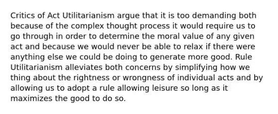 Critics of Act Utilitarianism argue that it is too demanding both because of the complex thought process it would require us to go through in order to determine the moral value of any given act and because we would never be able to relax if there were anything else we could be doing to generate more good. Rule Utilitarianism alleviates both concerns by simplifying how we thing about the rightness or wrongness of individual acts and by allowing us to adopt a rule allowing leisure so long as it maximizes the good to do so.