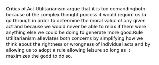 Critics of Act Utilitarianism argue that it is too demandingboth because of the complex thought process it would require us to go through in order to determine the moral value of any given act and because we would never be able to relax if there were anything else we could be doing to generate more good.Rule Utilitarianism alleviates both concerns by simplifying how we think about the rightness or wrongness of individual acts and by allowing us to adopt a rule allowing leisure so long as it maximizes the good to do so.