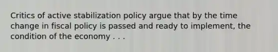 Critics of active stabilization policy argue that by the time change in fiscal policy is passed and ready to implement, the condition of the economy . . .