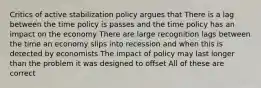 Critics of active stabilization policy argues that There is a lag between the time policy is passes and the time policy has an impact on the economy There are large recognition lags between the time an economy slips into recession and when this is detected by economists The impact of policy may last longer than the problem it was designed to offset All of these are correct