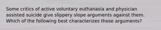 Some critics of active voluntary euthanasia and physician assisted suicide give slippery slope arguments against them. Which of the following best characterizes those arguments?