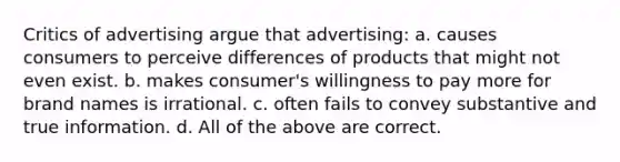 Critics of advertising argue that advertising: a. causes consumers to perceive differences of products that might not even exist. b. makes consumer's willingness to pay more for brand names is irrational. c. often fails to convey substantive and true information. d. All of the above are correct.