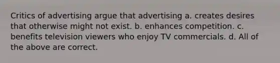 Critics of advertising argue that advertising a. creates desires that otherwise might not exist. b. enhances competition. c. benefits television viewers who enjoy TV commercials. d. All of the above are correct.