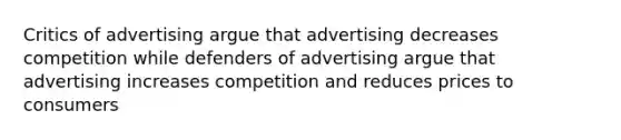 Critics of advertising argue that advertising decreases competition while defenders of advertising argue that advertising increases competition and reduces prices to consumers