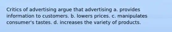 Critics of advertising argue that advertising a. provides information to customers. b. lowers prices. c. manipulates consumer's tastes. d. increases the variety of products.