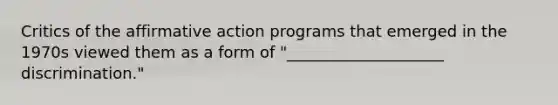 Critics of the <a href='https://www.questionai.com/knowledge/k15TsidlpG-affirmative-action' class='anchor-knowledge'>affirmative action</a> programs that emerged in the 1970s viewed them as a form of "____________________ discrimination."