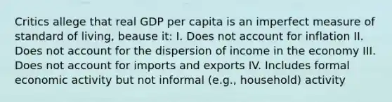 Critics allege that real GDP per capita is an imperfect measure of standard of living, beause it: I. Does not account for inflation II. Does not account for the dispersion of income in the economy III. Does not account for imports and exports IV. Includes formal economic activity but not informal (e.g., household) activity