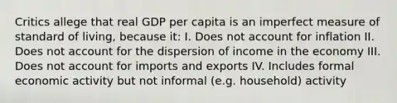 Critics allege that real GDP per capita is an imperfect measure of standard of living, because it: I. Does not account for inflation II. Does not account for the dispersion of income in the economy III. Does not account for imports and exports IV. Includes formal economic activity but not informal (e.g. household) activity