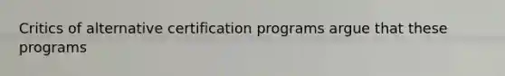 Critics of alternative certification programs argue that these programs