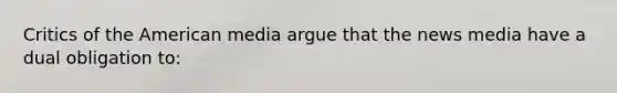 Critics of the American media argue that the news media have a dual obligation to: