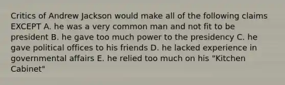 Critics of Andrew Jackson would make all of the following claims EXCEPT A. he was a very common man and not fit to be president B. he gave too much power to the presidency C. he gave political offices to his friends D. he lacked experience in governmental affairs E. he relied too much on his "Kitchen Cabinet"