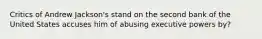 Critics of Andrew Jackson's stand on the second bank of the United States accuses him of abusing executive powers by?