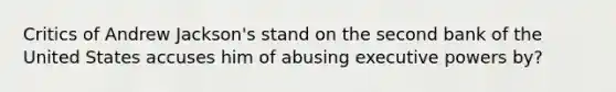 Critics of Andrew Jackson's stand on the second bank of the United States accuses him of abusing executive powers by?