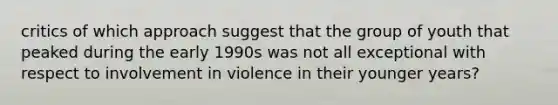 critics of which approach suggest that the group of youth that peaked during the early 1990s was not all exceptional with respect to involvement in violence in their younger years?