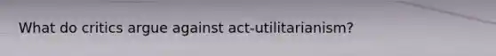 What do critics argue against act-utilitarianism?