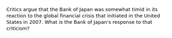 Critics argue that the Bank of Japan was somewhat timid in its reaction to the global financial crisis that initiated in the United States in 2007. What is the Bank of Japan's response to that criticism?