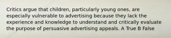 Critics argue that children, particularly young ones, are especially vulnerable to advertising because they lack the experience and knowledge to understand and critically evaluate the purpose of persuasive advertising appeals. A True B False