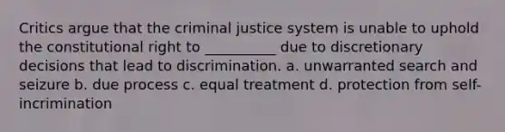 Critics argue that the criminal justice system is unable to uphold the constitutional right to __________ due to discretionary decisions that lead to discrimination. a. unwarranted search and seizure b. due process c. equal treatment d. protection from self-incrimination