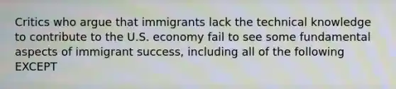 Critics who argue that immigrants lack the technical knowledge to contribute to the U.S. economy fail to see some fundamental aspects of immigrant success, including all of the following EXCEPT