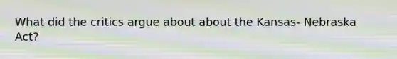 What did the critics argue about about the Kansas- Nebraska Act?