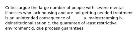 Critics argue the large number of people with severe mental illnesses who lack housing and are not getting needed treatment is an unintended consequence of _____. a. mainstreaming b. deinstitutionalization c. the guarantee of least restrictive environment d. due process guarantees