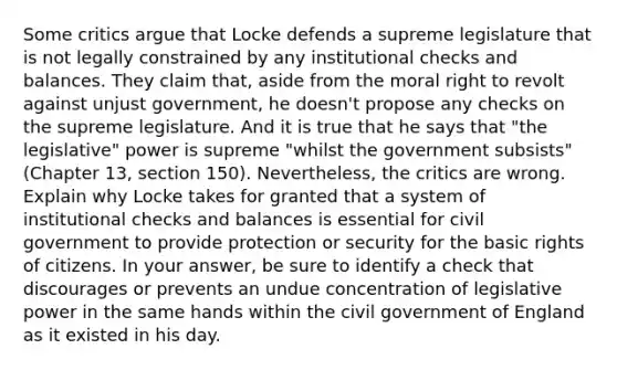 Some critics argue that Locke defends a supreme legislature that is not legally constrained by any institutional checks and balances. They claim that, aside from the moral right to revolt against unjust government, he doesn't propose any checks on the supreme legislature. And it is true that he says that "the legislative" power is supreme "whilst the government subsists" (Chapter 13, section 150). Nevertheless, the critics are wrong. Explain why Locke takes for granted that a system of institutional checks and balances is essential for civil government to provide protection or security for the basic rights of citizens. In your answer, be sure to identify a check that discourages or prevents an undue concentration of legislative power in the same hands within the civil government of England as it existed in his day.