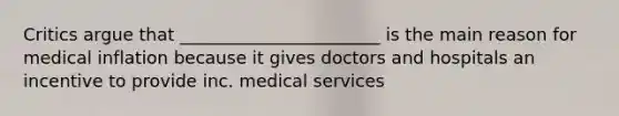 Critics argue that _______________________ is the main reason for medical inflation because it gives doctors and hospitals an incentive to provide inc. medical services